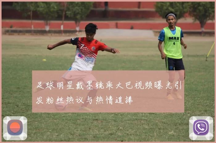足球明星戴墨镜乘大巴视频曝光引发粉丝热议与热情追捧