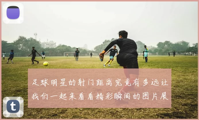 足球明星的射门距离究竟有多远让我们一起来看看精彩瞬间的图片展示