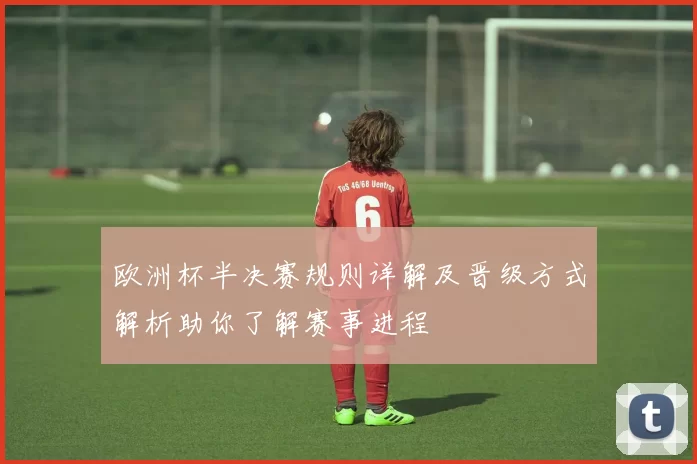 欧洲杯半决赛规则详解及晋级方式解析助你了解赛事进程