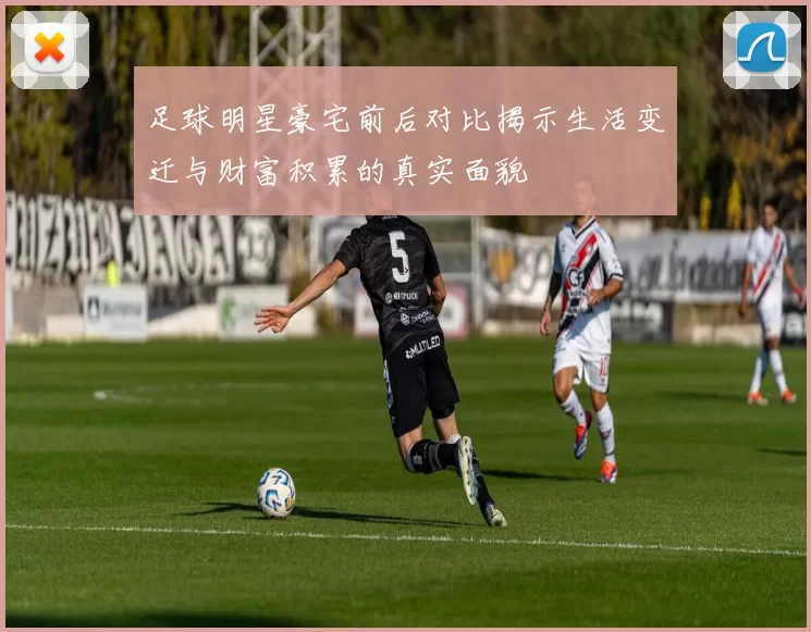 足球明星豪宅前后对比揭示生活变迁与财富积累的真实面貌