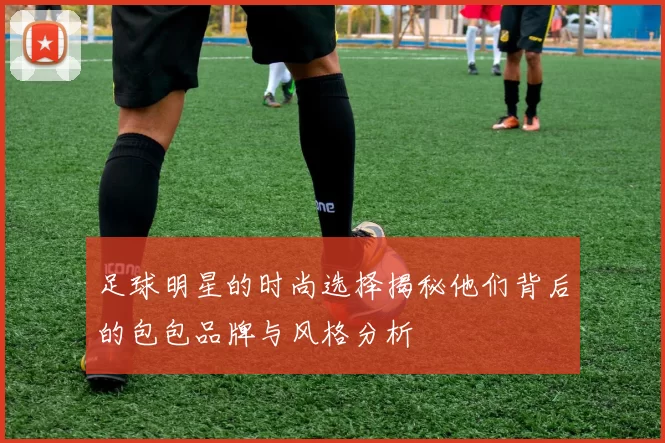 足球明星的时尚选择揭秘他们背后的包包品牌与风格分析
